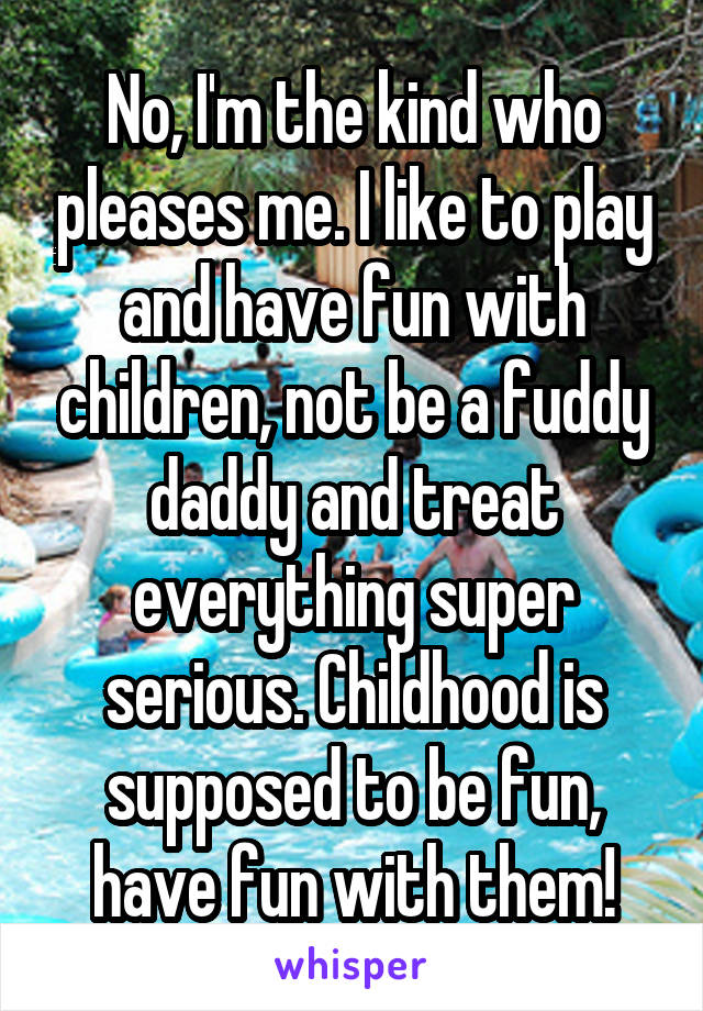 No, I'm the kind who pleases me. I like to play and have fun with children, not be a fuddy daddy and treat everything super serious. Childhood is supposed to be fun, have fun with them!