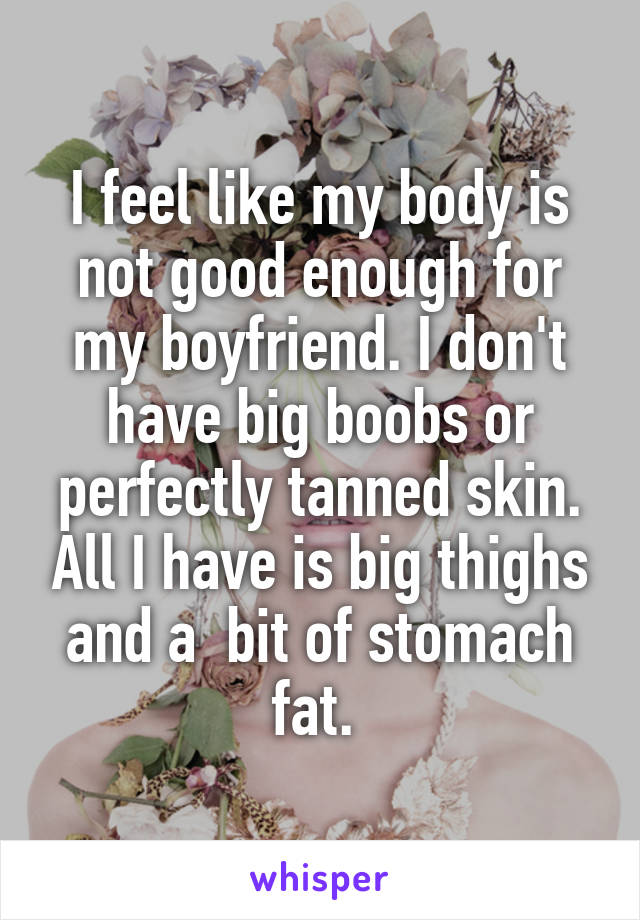 I feel like my body is not good enough for my boyfriend. I don't have big boobs or perfectly tanned skin. All I have is big thighs and a  bit of stomach fat. 
