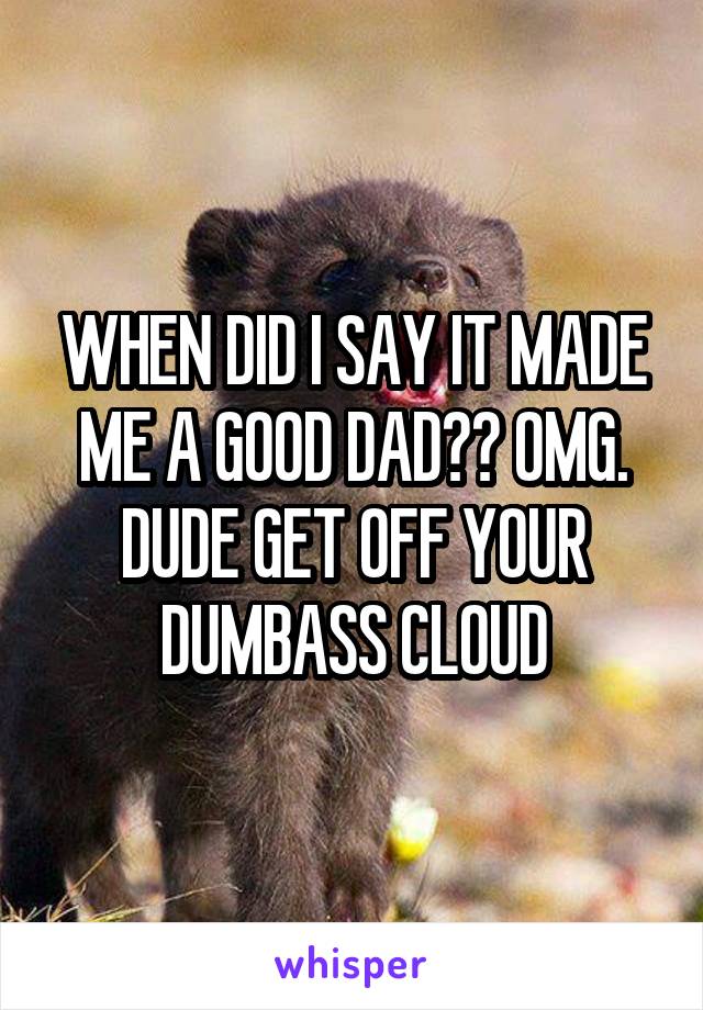 WHEN DID I SAY IT MADE ME A GOOD DAD?? OMG. DUDE GET OFF YOUR DUMBASS CLOUD