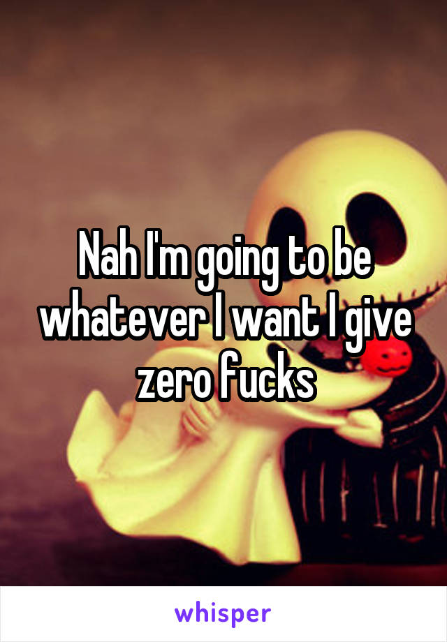 Nah I'm going to be whatever I want I give zero fucks