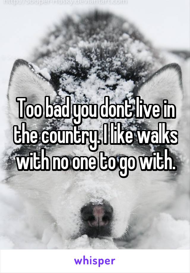 Too bad you dont live in the country. I like walks with no one to go with.