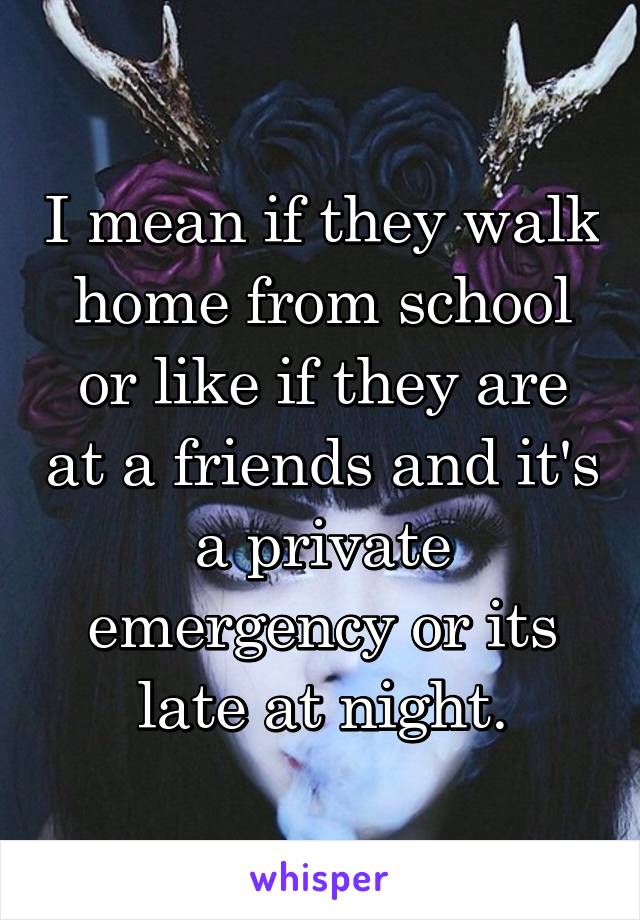 I mean if they walk home from school or like if they are at a friends and it's a private emergency or its late at night.