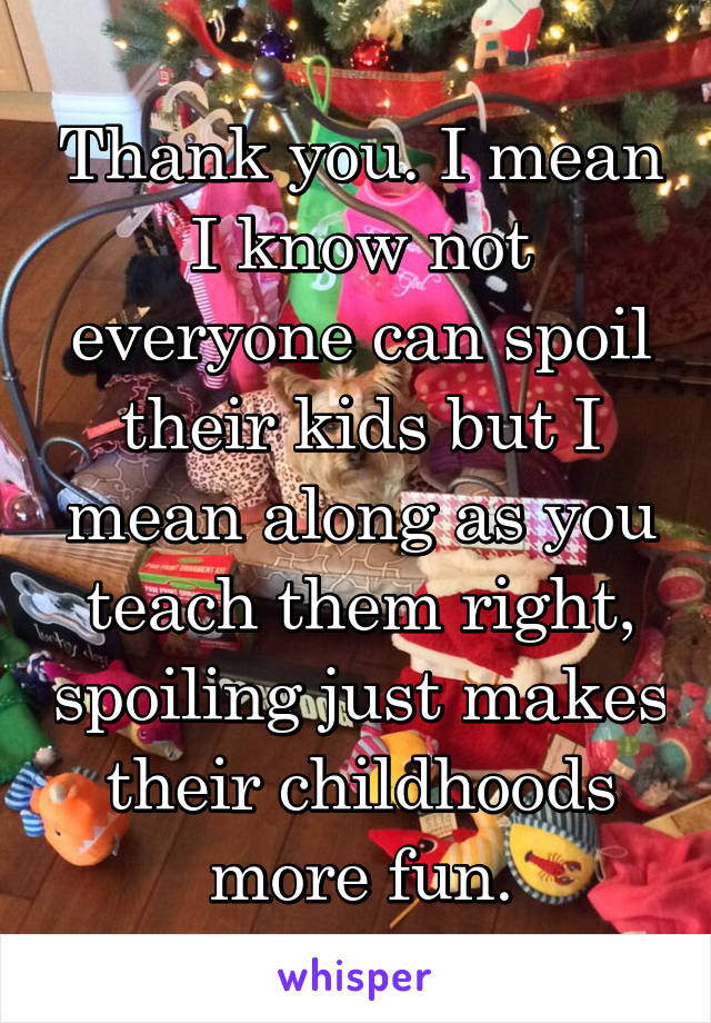 Thank you. I mean I know not everyone can spoil their kids but I mean along as you teach them right, spoiling just makes their childhoods more fun.