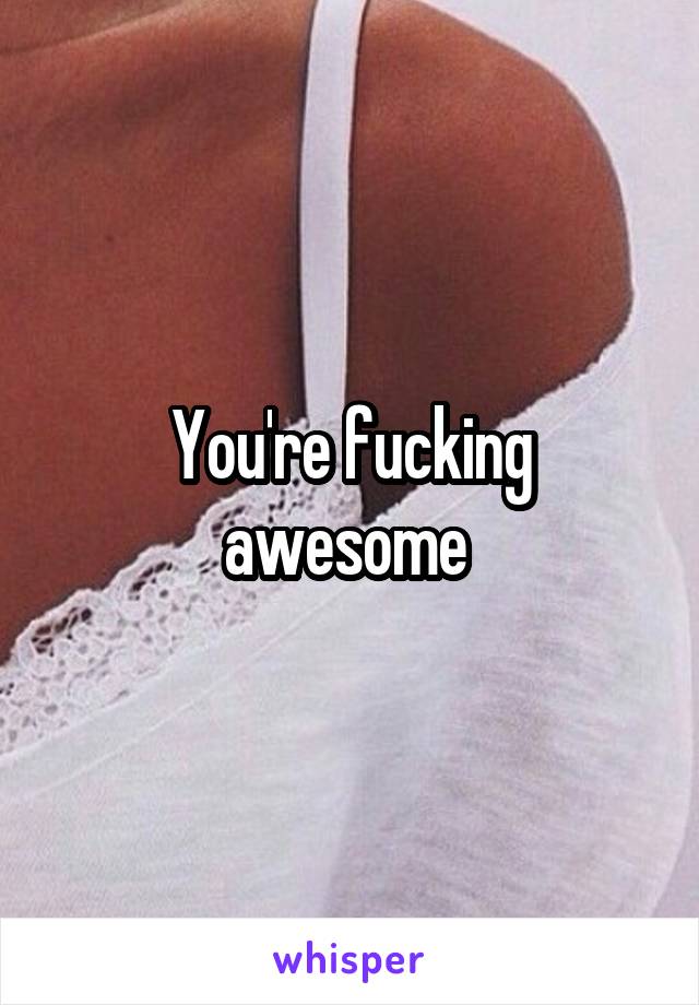 You're fucking awesome 