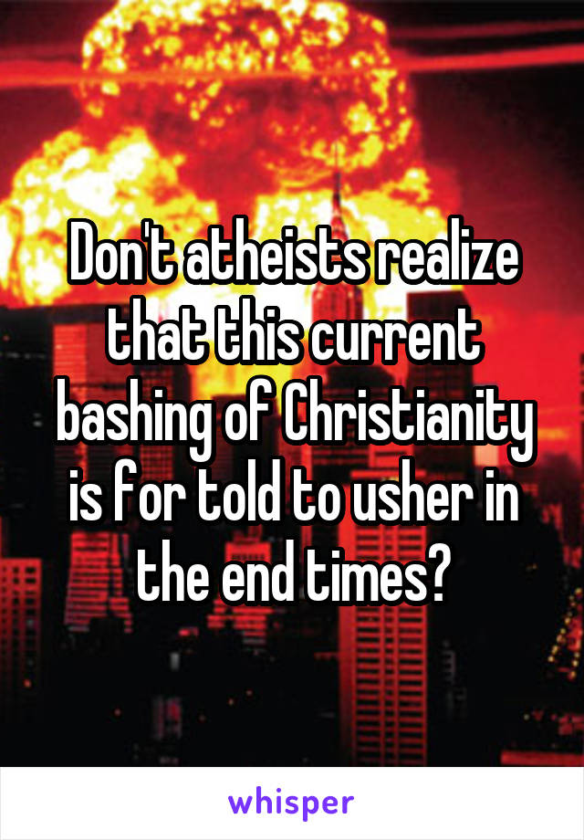 Don't atheists realize that this current bashing of Christianity is for told to usher in the end times?