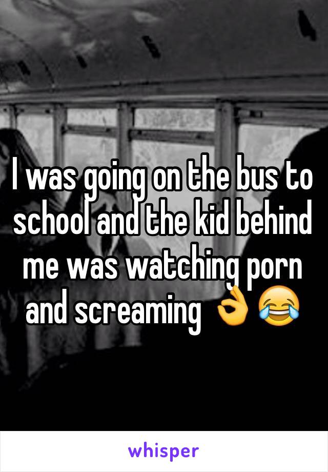I was going on the bus to school and the kid behind me was watching porn and screaming 👌😂