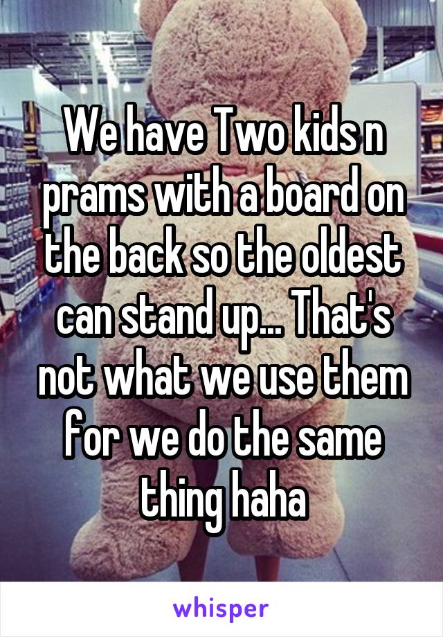 We have Two kids n prams with a board on the back so the oldest can stand up... That's not what we use them for we do the same thing haha