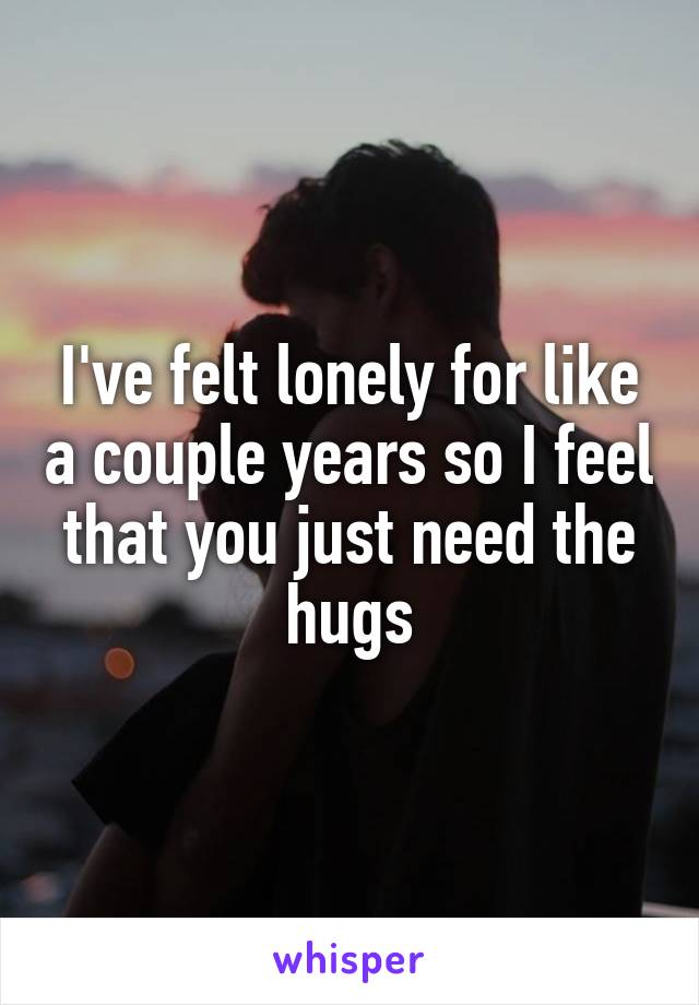 I've felt lonely for like a couple years so I feel that you just need the hugs