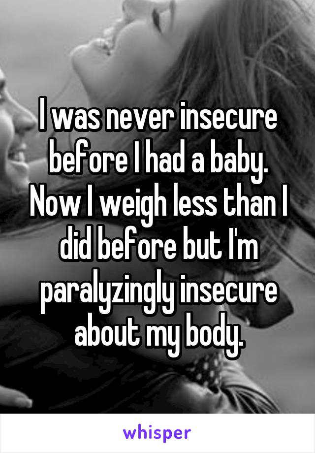 I was never insecure before I had a baby. Now I weigh less than I did before but I'm paralyzingly insecure about my body.
