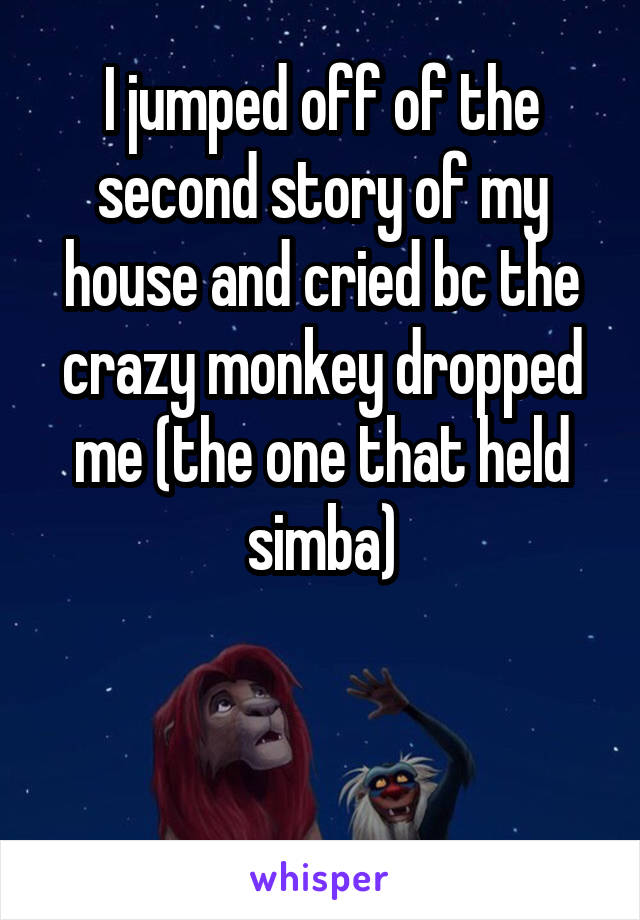 I jumped off of the second story of my house and cried bc the crazy monkey dropped me (the one that held simba)


