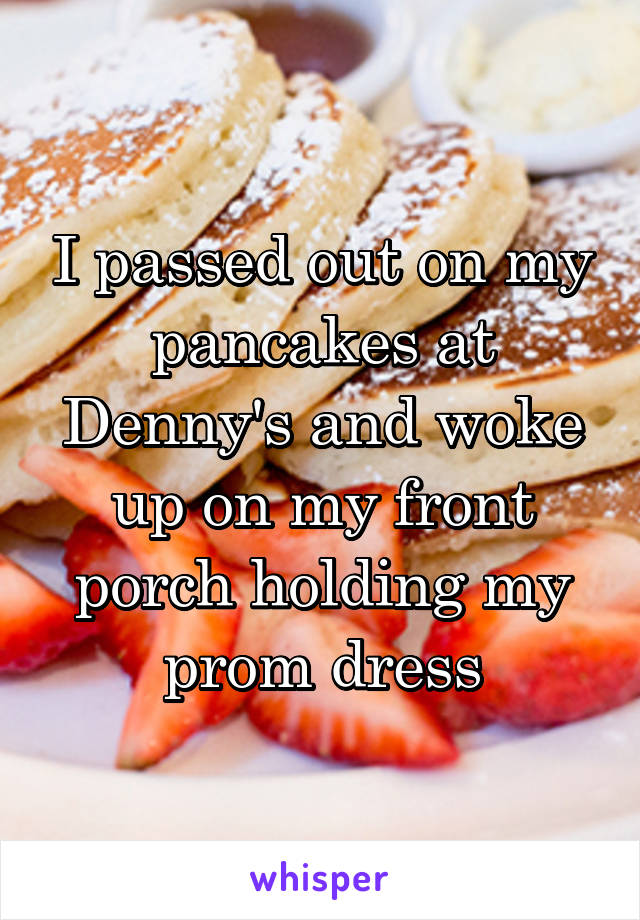 I passed out on my pancakes at Denny's and woke up on my front porch holding my prom dress