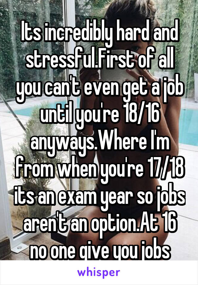 Its incredibly hard and stressful.First of all you can't even get a job until you're 18/16 anyways.Where I'm from when you're 17/18 its an exam year so jobs aren't an option.At 16 no one give you jobs