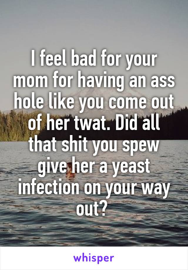 I feel bad for your mom for having an ass hole like you come out of her twat. Did all that shit you spew give her a yeast infection on your way out? 