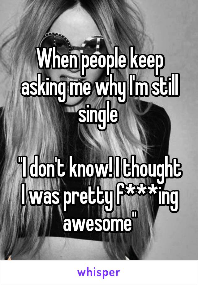 When people keep asking me why I'm still single 

"I don't know! I thought I was pretty f***ing awesome"