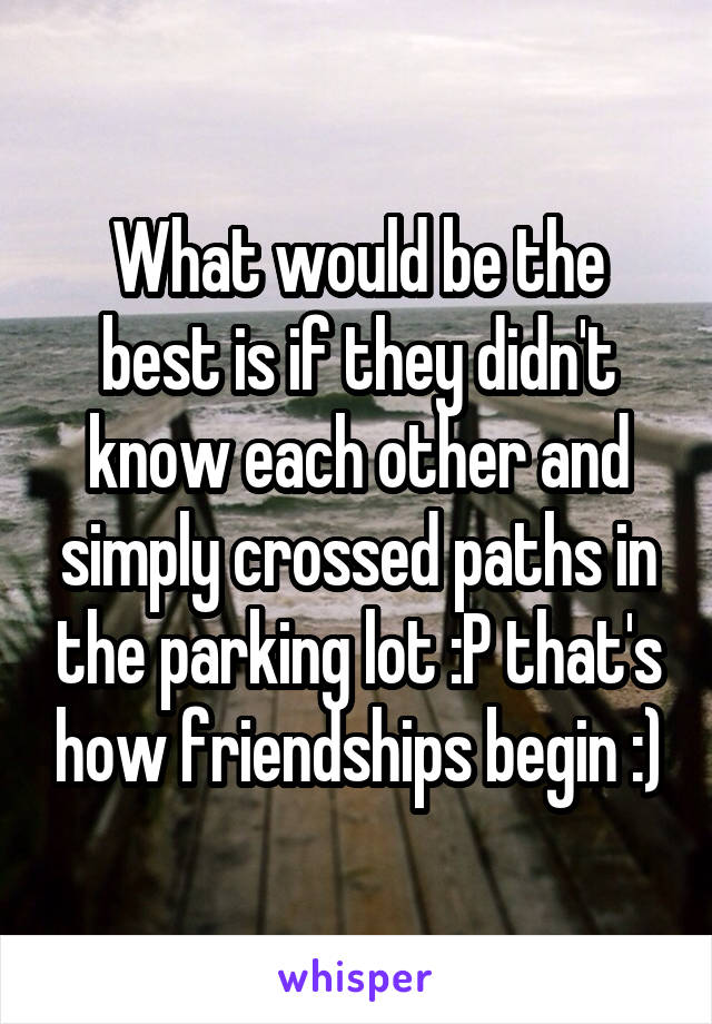 What would be the best is if they didn't know each other and simply crossed paths in the parking lot :P that's how friendships begin :)