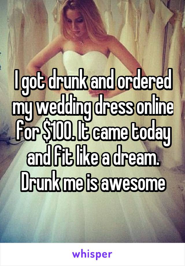 I got drunk and ordered my wedding dress online for $100. It came today and fit like a dream. Drunk me is awesome