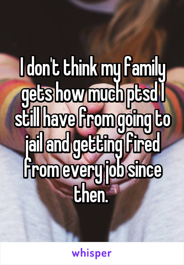 I don't think my family gets how much ptsd I still have from going to jail and getting fired from every job since then. 