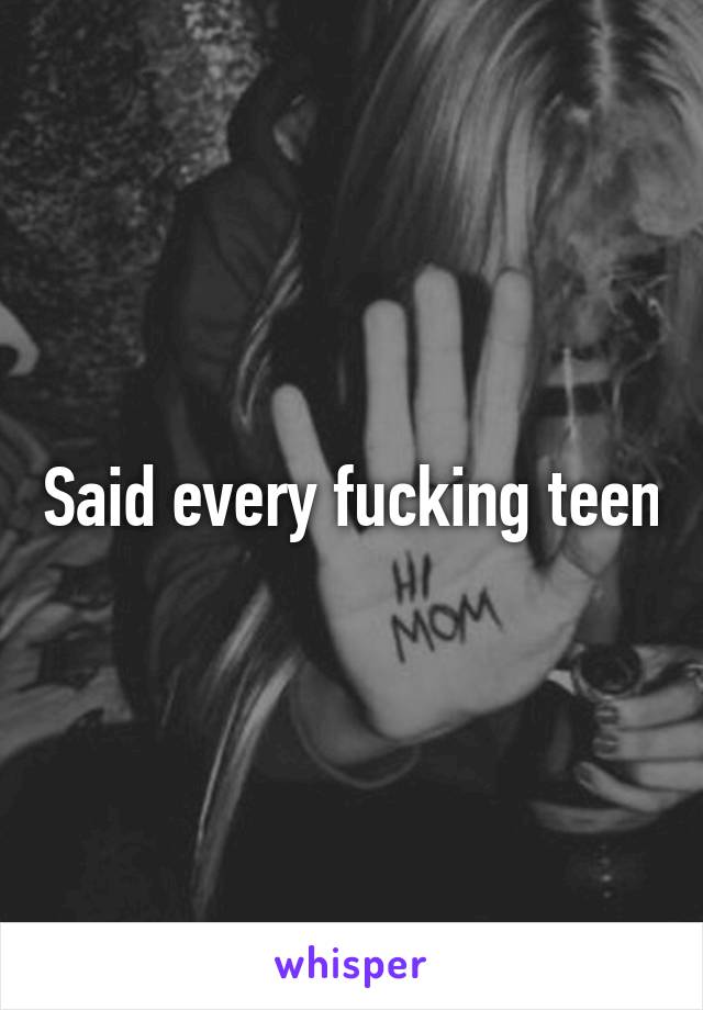Said every fucking teen