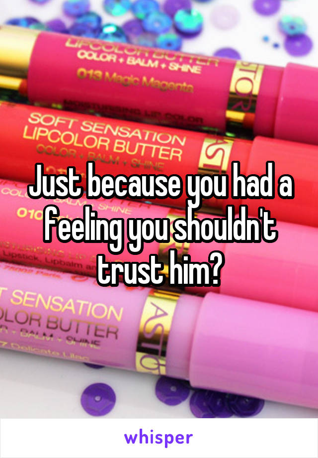 Just because you had a feeling you shouldn't trust him?