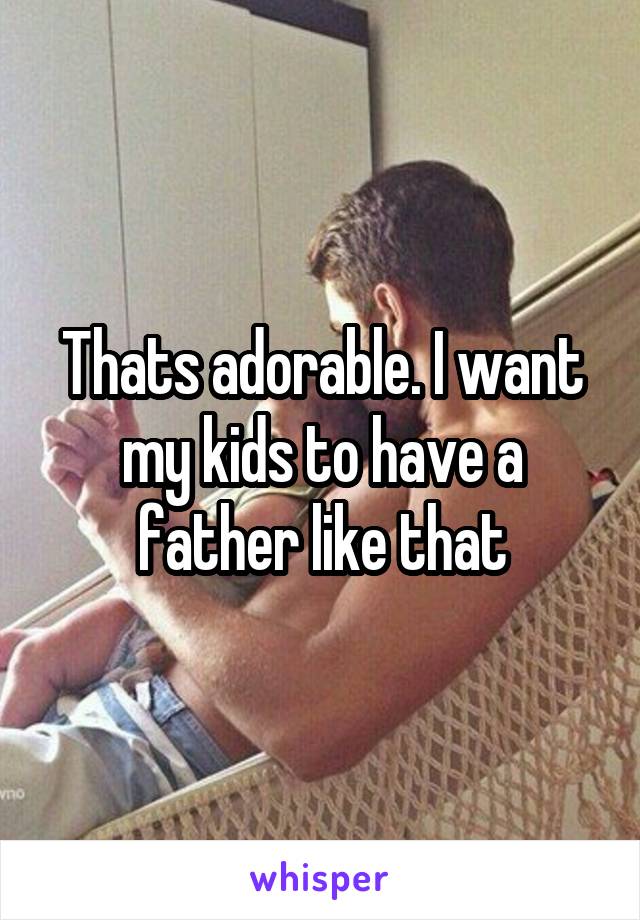 Thats adorable. I want my kids to have a father like that