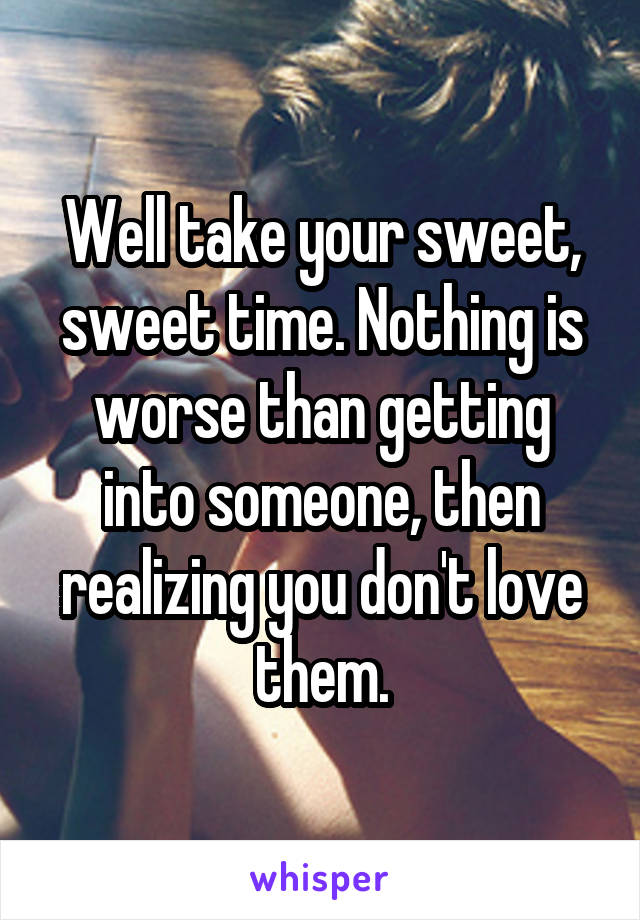 Well take your sweet, sweet time. Nothing is worse than getting into someone, then realizing you don't love them.