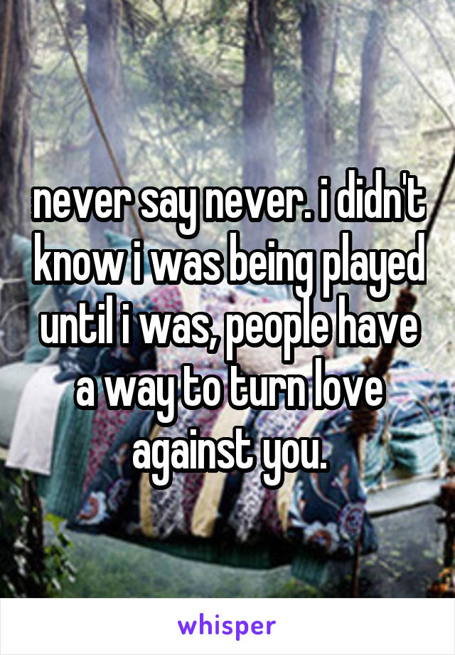 never say never. i didn't know i was being played until i was, people have a way to turn love against you.