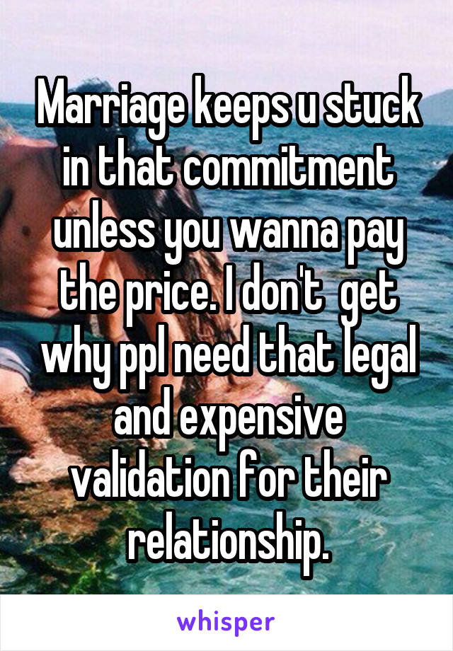 Marriage keeps u stuck in that commitment unless you wanna pay the price. I don't  get why ppl need that legal and expensive validation for their relationship.