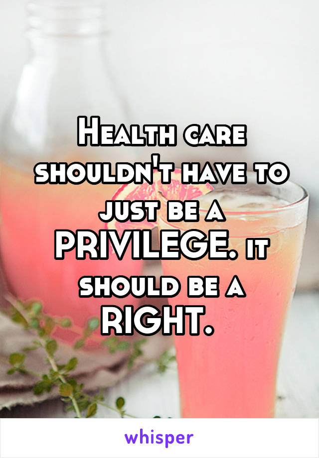 Health care shouldn't have to just be a PRIVILEGE. it should be a RIGHT. 