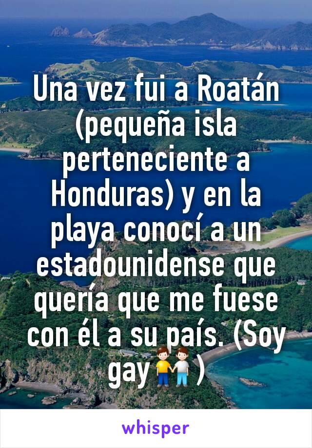 Una vez fui a Roatán (pequeña isla perteneciente a Honduras) y en la playa conocí a un estadounidense que quería que me fuese con él a su país. (Soy gay👬)