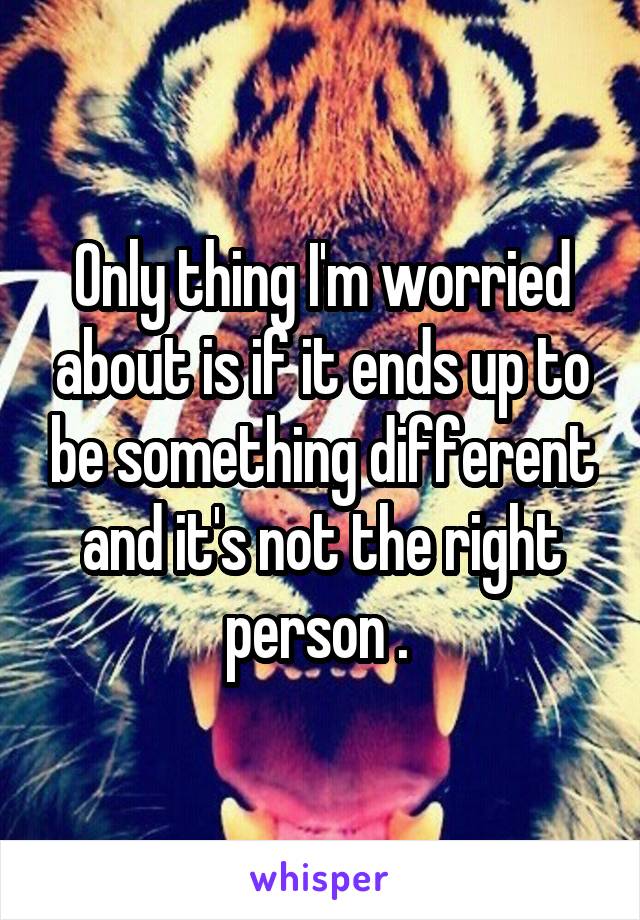 Only thing I'm worried about is if it ends up to be something different and it's not the right person . 