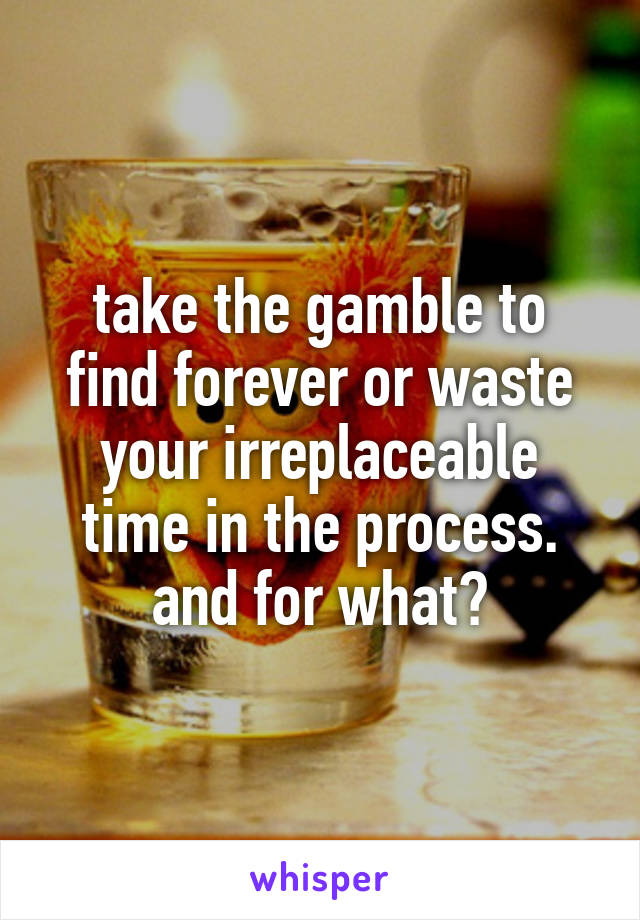 take the gamble to find forever or waste your irreplaceable time in the process. and for what?