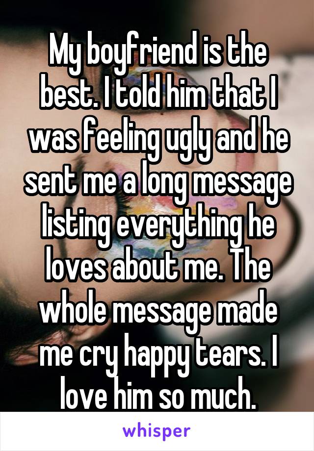 My boyfriend is the best. I told him that I was feeling ugly and he sent me a long message listing everything he loves about me. The whole message made me cry happy tears. I love him so much.