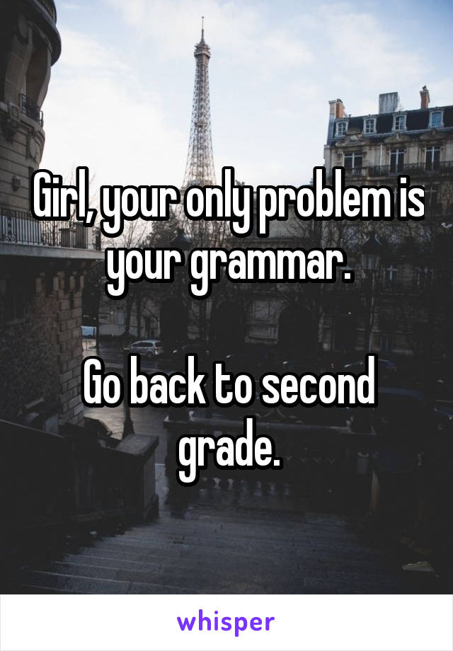Girl, your only problem is your grammar.

Go back to second grade.