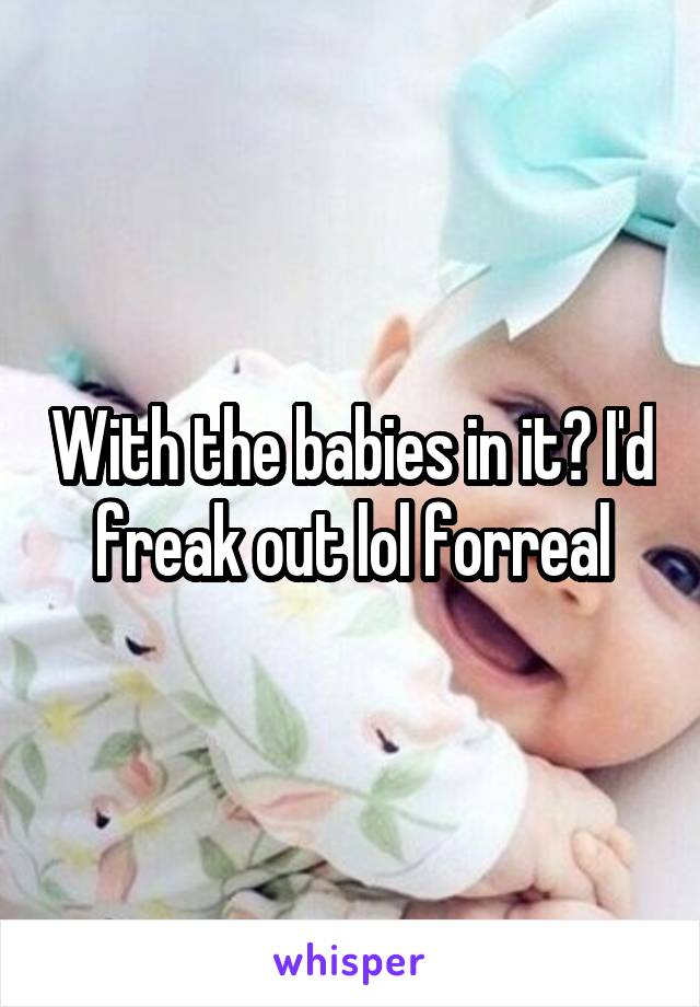 With the babies in it? I'd freak out lol forreal