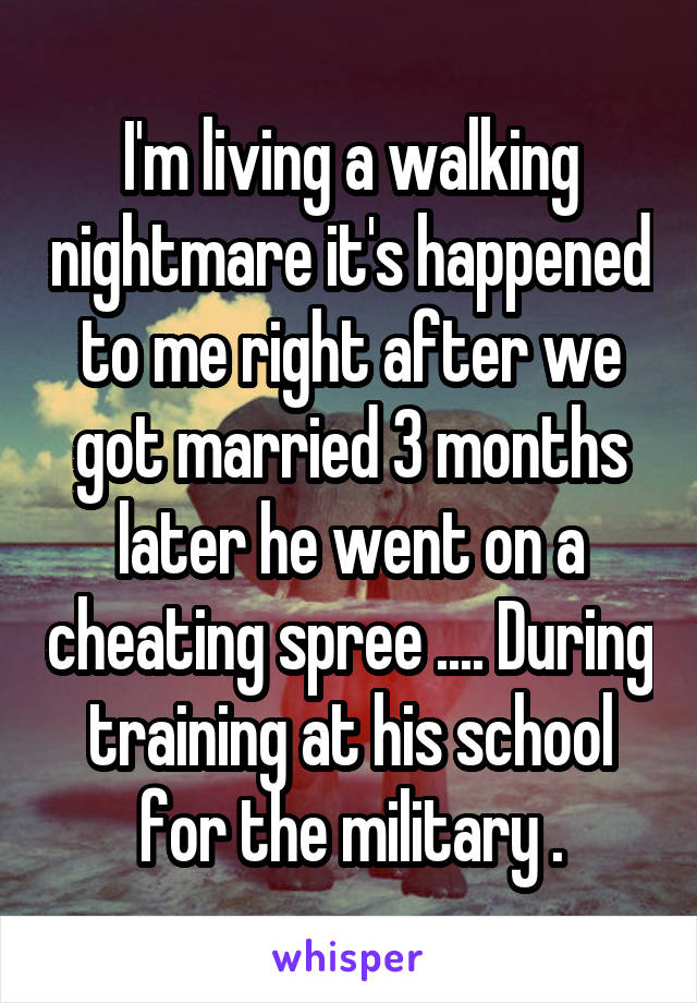 I'm living a walking nightmare it's happened to me right after we got married 3 months later he went on a cheating spree .... During training at his school for the military .