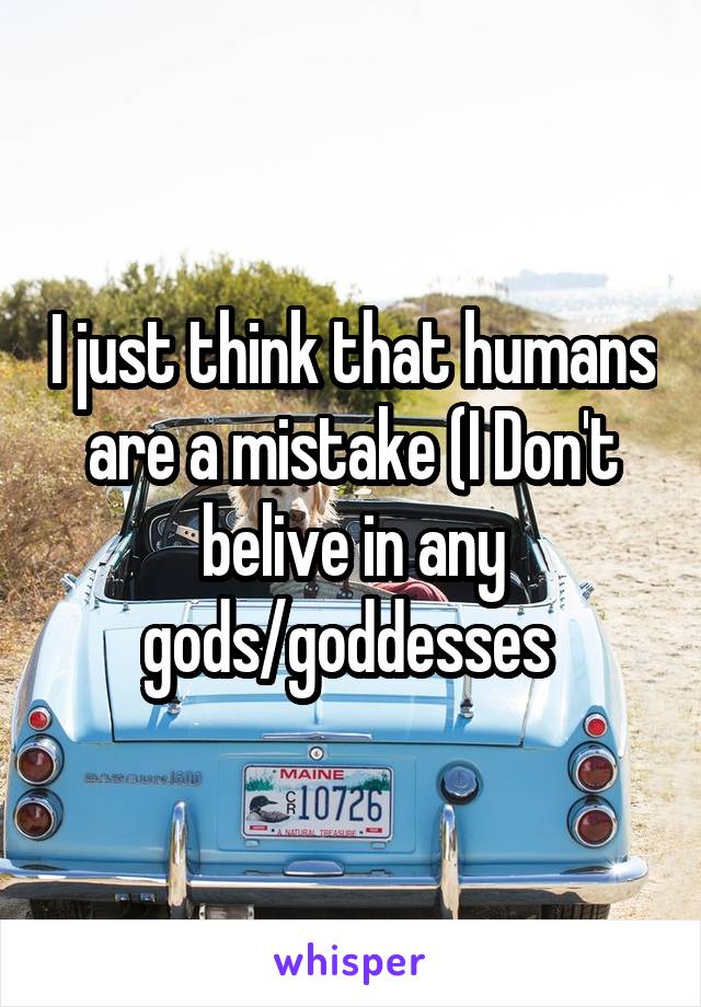 I just think that humans are a mistake (I Don't belive in any gods/goddesses 