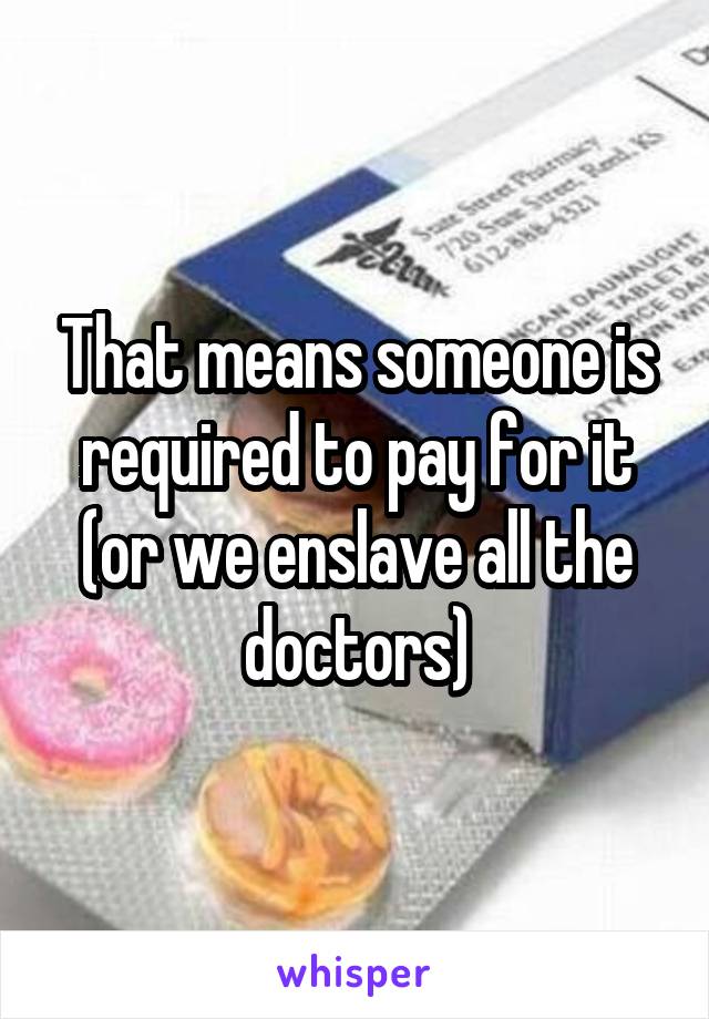 That means someone is required to pay for it (or we enslave all the doctors)