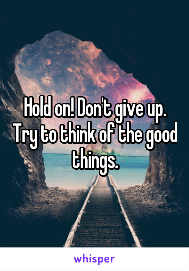 Hold on! Don't give up. Try to think of the good things.