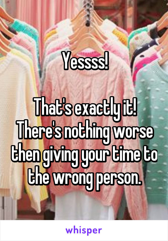 Yessss!

That's exactly it!
There's nothing worse then giving your time to the wrong person.