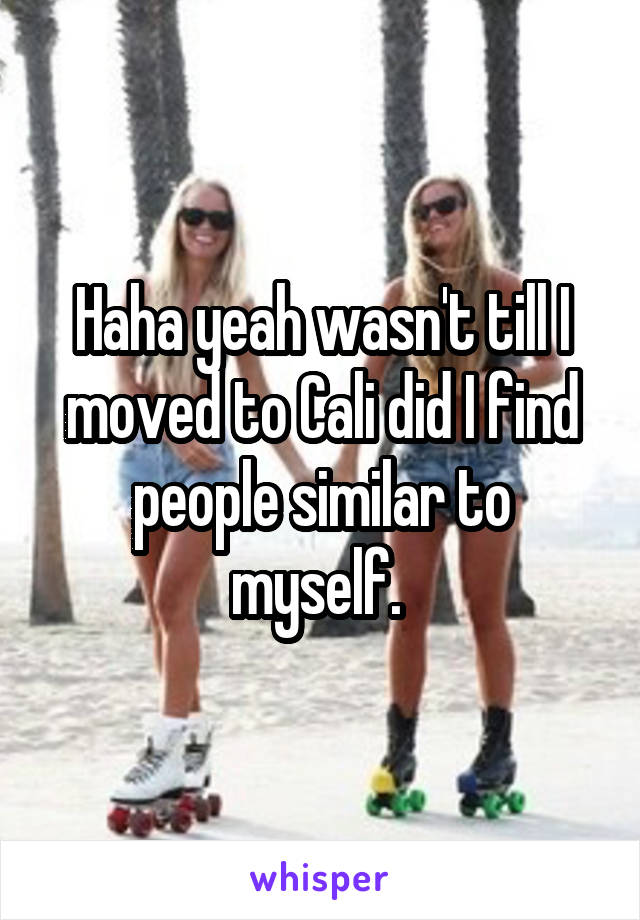 Haha yeah wasn't till I moved to Cali did I find people similar to myself. 