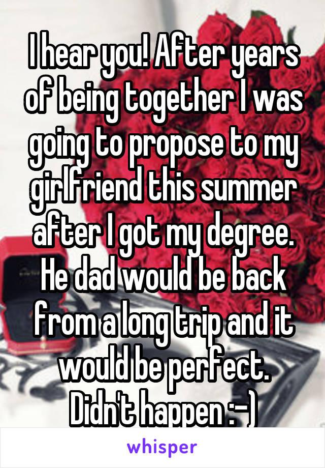 I hear you! After years of being together I was going to propose to my girlfriend this summer after I got my degree. He dad would be back from a long trip and it would be perfect.
Didn't happen :-)