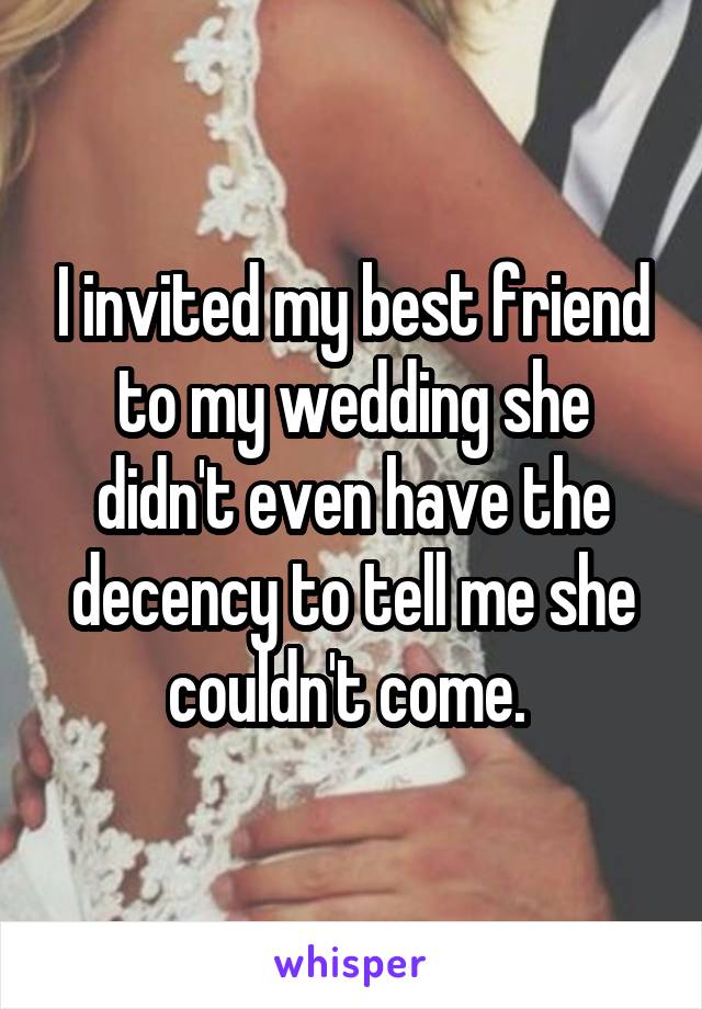 I invited my best friend to my wedding she didn't even have the decency to tell me she couldn't come. 
