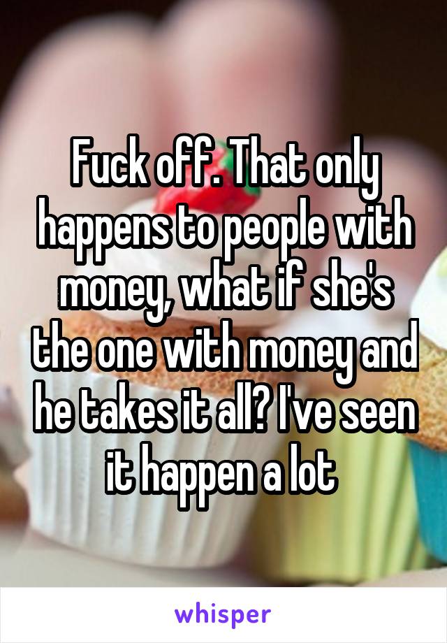 Fuck off. That only happens to people with money, what if she's the one with money and he takes it all? I've seen it happen a lot 