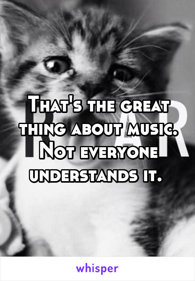 That's the great thing about music. Not everyone understands it. 