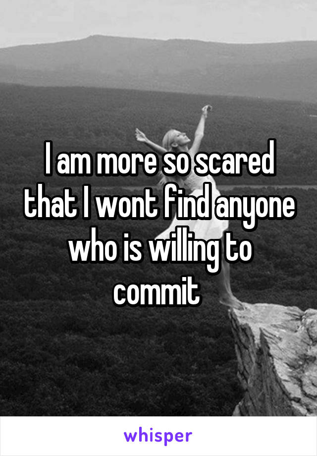 I am more so scared that I wont find anyone who is willing to commit 