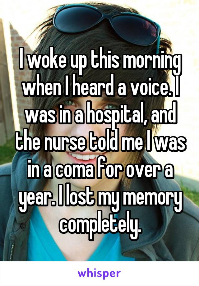 I woke up this morning when I heard a voice. I was in a hospital, and the nurse told me I was in a coma for over a year. I lost my memory completely.