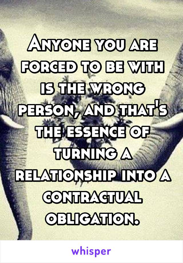 Anyone you are forced to be with is the wrong person, and that's the essence of turning a relationship into a contractual obligation.