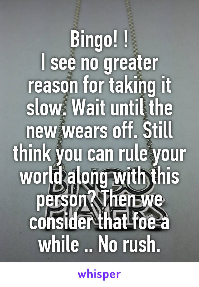 Bingo! !
I see no greater reason for taking it slow. Wait until the new wears off. Still think you can rule your world along with this person? Then we consider that foe a while .. No rush.