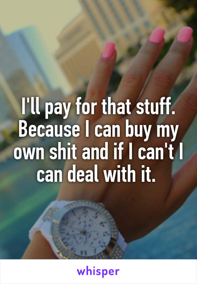 I'll pay for that stuff. Because I can buy my own shit and if I can't I can deal with it. 