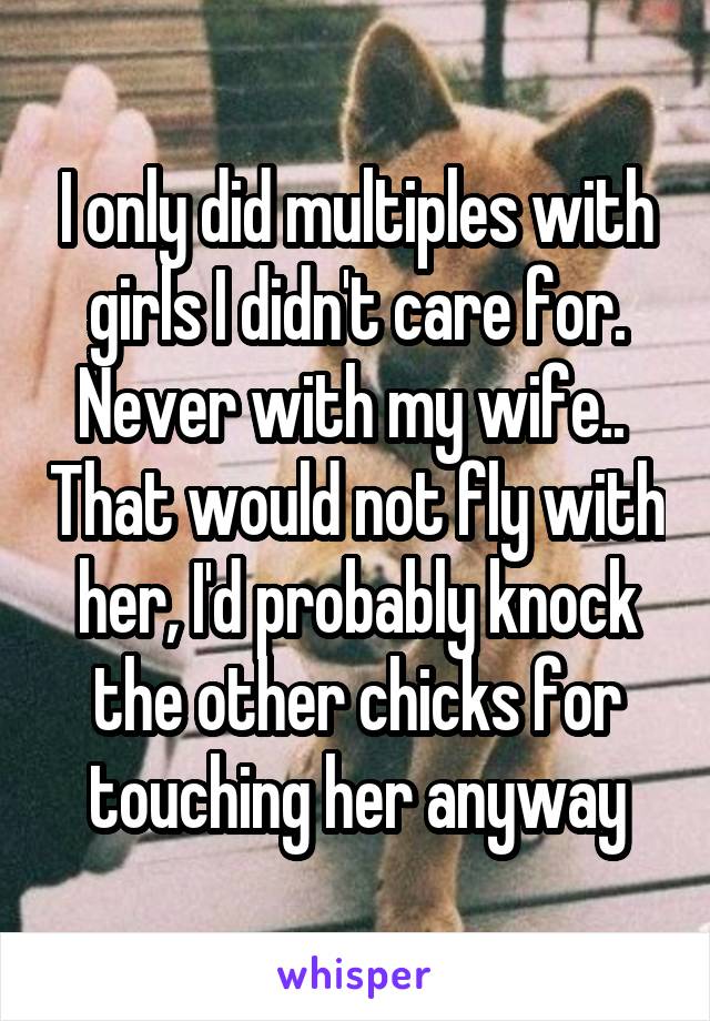 I only did multiples with girls I didn't care for. Never with my wife..  That would not fly with her, I'd probably knock the other chicks for touching her anyway